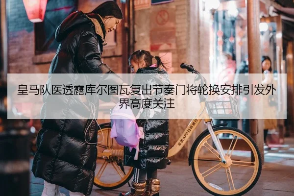 皇马队医透露库尔图瓦复出节奏门将轮换安排引发外界高度关注