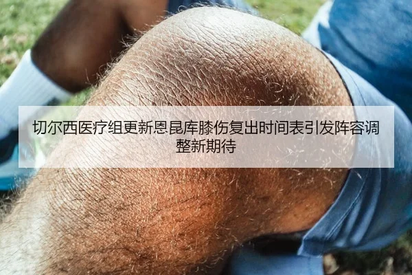 切尔西医疗组更新恩昆库膝伤复出时间表引发阵容调整新期待